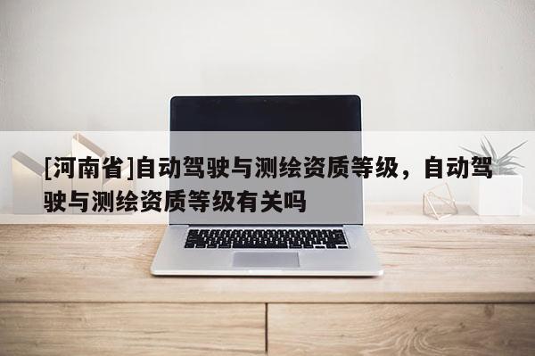 [河南省]自動駕駛與測繪資質(zhì)等級，自動駕駛與測繪資質(zhì)等級有關(guān)嗎