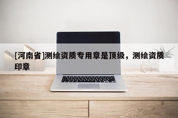[河南省]測繪資質(zhì)專用章是頂級，測繪資質(zhì)印章