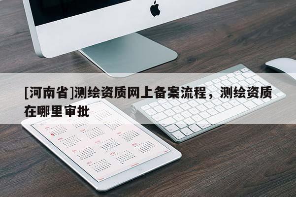 [河南省]測繪資質(zhì)網(wǎng)上備案流程，測繪資質(zhì)在哪里審批