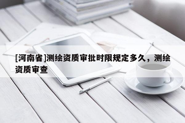 [河南省]測繪資質(zhì)審批時限規(guī)定多久，測繪資質(zhì)審查