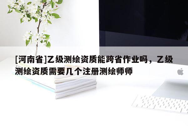 [河南省]乙級(jí)測(cè)繪資質(zhì)能跨省作業(yè)嗎，乙級(jí)測(cè)繪資質(zhì)需要幾個(gè)注冊(cè)測(cè)繪師師