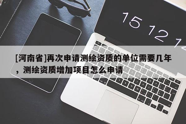 [河南省]再次申請測繪資質(zhì)的單位需要幾年，測繪資質(zhì)增加項目怎么申請
