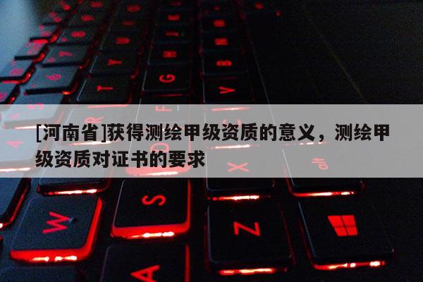 [河南省]獲得測繪甲級資質(zhì)的意義，測繪甲級資質(zhì)對證書的要求