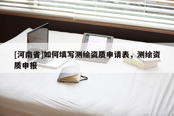 [河南省]如何填寫(xiě)測(cè)繪資質(zhì)申請(qǐng)表，測(cè)繪資質(zhì)申報(bào)