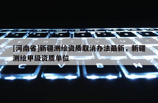 [河南省]新疆測(cè)繪資質(zhì)取消辦法最新，新疆測(cè)繪甲級(jí)資質(zhì)單位