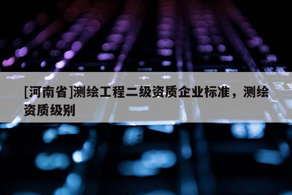 [河南省]測繪工程二級(jí)資質(zhì)企業(yè)標(biāo)準(zhǔn)，測繪資質(zhì)級(jí)別