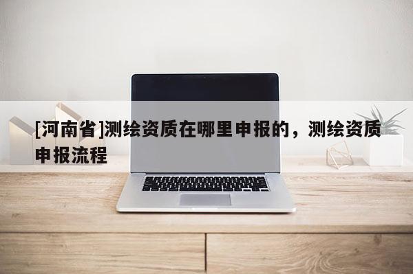 [河南省]測繪資質在哪里申報的，測繪資質申報流程