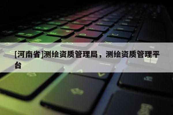 [河南省]測繪資質管理局，測繪資質管理平臺