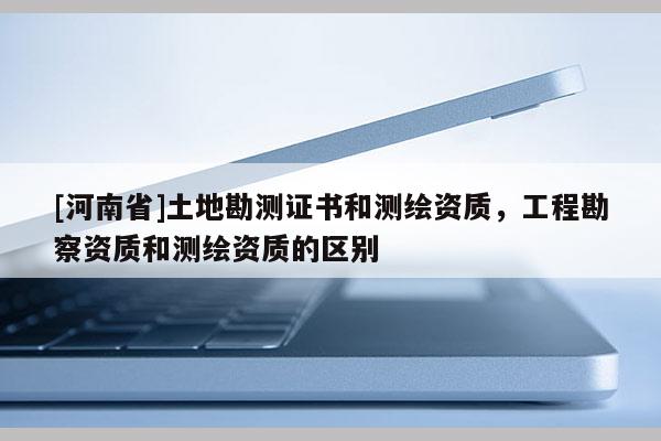 [河南省]土地勘測證書和測繪資質(zhì)，工程勘察資質(zhì)和測繪資質(zhì)的區(qū)別