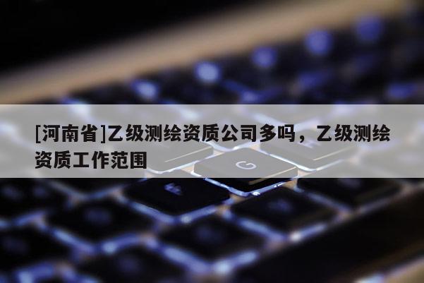 [河南省]乙級測繪資質(zhì)公司多嗎，乙級測繪資質(zhì)工作范圍