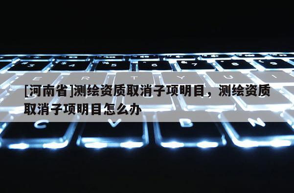 [河南省]測(cè)繪資質(zhì)取消子項(xiàng)明目，測(cè)繪資質(zhì)取消子項(xiàng)明目怎么辦