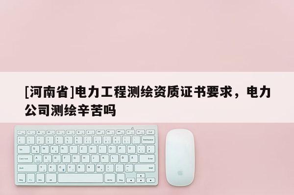 [河南省]電力工程測繪資質證書要求，電力公司測繪辛苦嗎