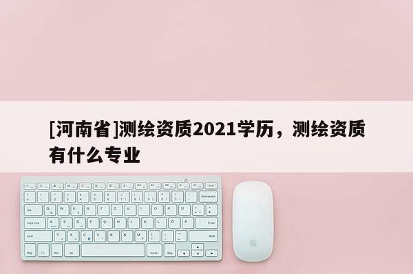 [河南省]測繪資質(zhì)2021學歷，測繪資質(zhì)有什么專業(yè)
