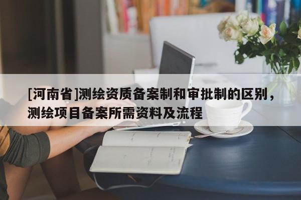 [河南省]測繪資質(zhì)備案制和審批制的區(qū)別，測繪項目備案所需資料及流程