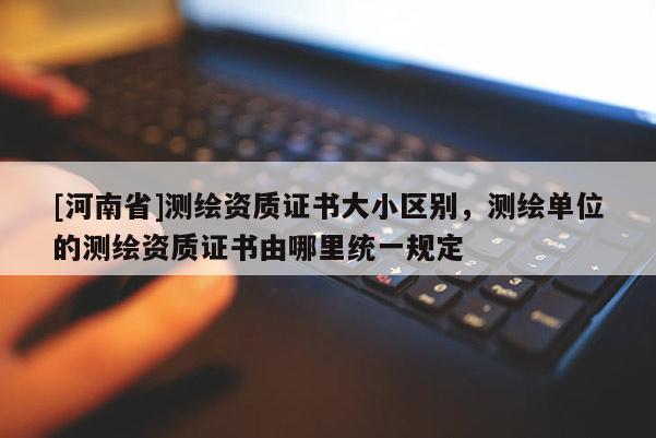 [河南省]測繪資質(zhì)證書大小區(qū)別，測繪單位的測繪資質(zhì)證書由哪里統(tǒng)一規(guī)定