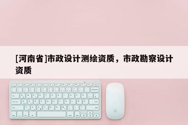 [河南省]市政設(shè)計(jì)測繪資質(zhì)，市政勘察設(shè)計(jì)資質(zhì)