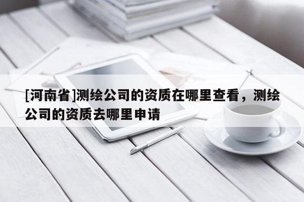 [河南省]測繪公司的資質在哪里查看，測繪公司的資質去哪里申請