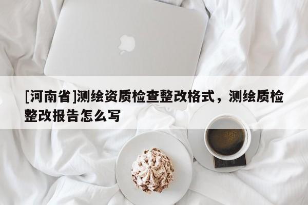 [河南省]測(cè)繪資質(zhì)檢查整改格式，測(cè)繪質(zhì)檢整改報(bào)告怎么寫