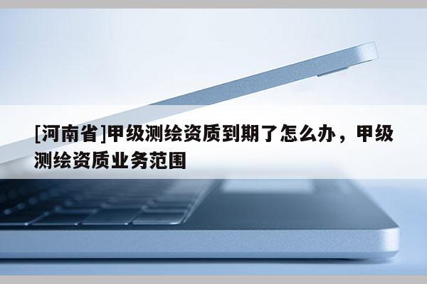 [河南省]甲級(jí)測(cè)繪資質(zhì)到期了怎么辦，甲級(jí)測(cè)繪資質(zhì)業(yè)務(wù)范圍