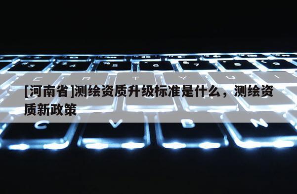 [河南省]測(cè)繪資質(zhì)升級(jí)標(biāo)準(zhǔn)是什么，測(cè)繪資質(zhì)新政策