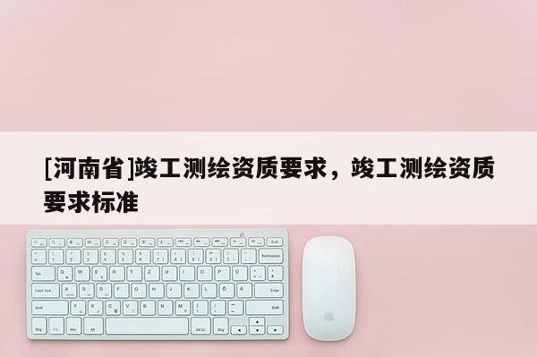 [河南省]竣工測繪資質(zhì)要求，竣工測繪資質(zhì)要求標(biāo)準(zhǔn)