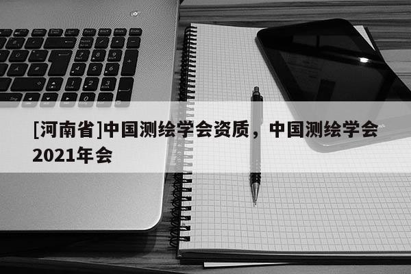 [河南省]中國測繪學(xué)會資質(zhì)，中國測繪學(xué)會2021年會