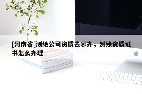 [河南省]測(cè)繪公司資質(zhì)去哪辦，測(cè)繪資質(zhì)證書(shū)怎么辦理