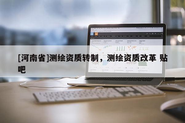 [河南省]測(cè)繪資質(zhì)轉(zhuǎn)制，測(cè)繪資質(zhì)改革 貼吧