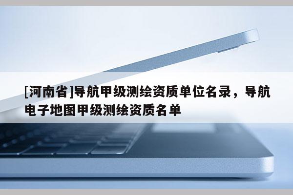 [河南省]導航甲級測繪資質(zhì)單位名錄，導航電子地圖甲級測繪資質(zhì)名單