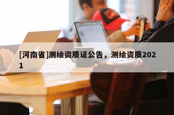 [河南省]測繪資質(zhì)證公告，測繪資質(zhì)2021