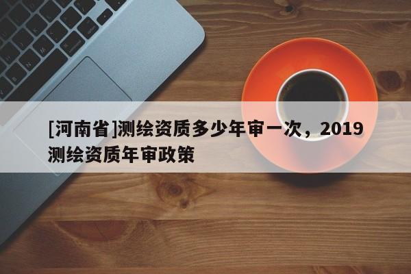 [河南省]測繪資質(zhì)多少年審一次，2019測繪資質(zhì)年審政策