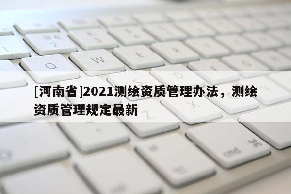 [河南省]2021測(cè)繪資質(zhì)管理辦法，測(cè)繪資質(zhì)管理規(guī)定最新