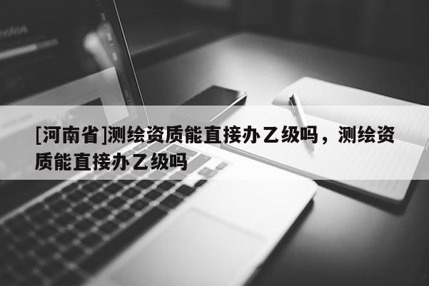 [河南省]測繪資質(zhì)能直接辦乙級嗎，測繪資質(zhì)能直接辦乙級嗎