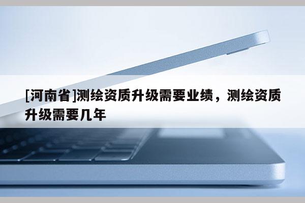 [河南省]測繪資質(zhì)升級需要業(yè)績，測繪資質(zhì)升級需要幾年