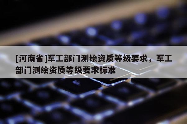 [河南省]軍工部門測繪資質(zhì)等級要求，軍工部門測繪資質(zhì)等級要求標準