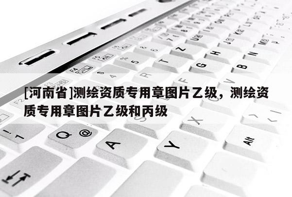 [河南省]測繪資質(zhì)專用章圖片乙級，測繪資質(zhì)專用章圖片乙級和丙級