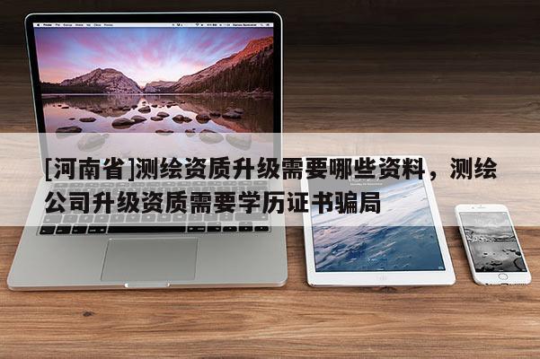 [河南省]測繪資質(zhì)升級(jí)需要哪些資料，測繪公司升級(jí)資質(zhì)需要學(xué)歷證書騙局