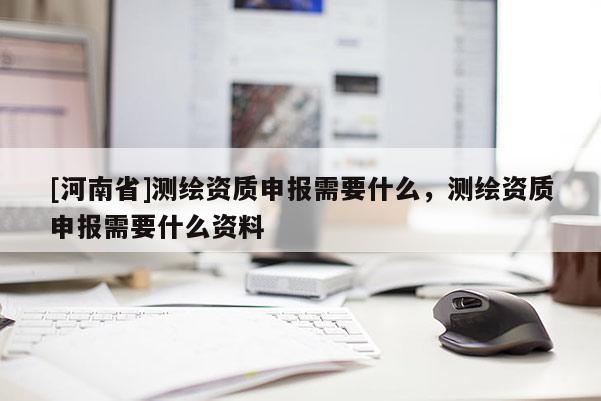 [河南省]測繪資質(zhì)申報需要什么，測繪資質(zhì)申報需要什么資料