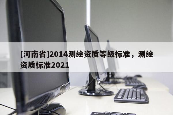 [河南省]2014測(cè)繪資質(zhì)等級(jí)標(biāo)準(zhǔn)，測(cè)繪資質(zhì)標(biāo)準(zhǔn)2021