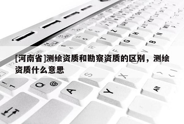 [河南省]測繪資質(zhì)和勘察資質(zhì)的區(qū)別，測繪資質(zhì)什么意思
