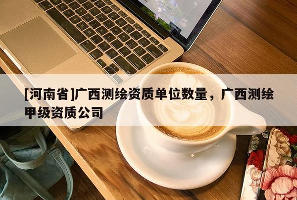 [河南省]廣西測繪資質(zhì)單位數(shù)量，廣西測繪甲級資質(zhì)公司