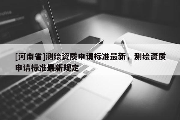 [河南省]測(cè)繪資質(zhì)申請(qǐng)標(biāo)準(zhǔn)最新，測(cè)繪資質(zhì)申請(qǐng)標(biāo)準(zhǔn)最新規(guī)定