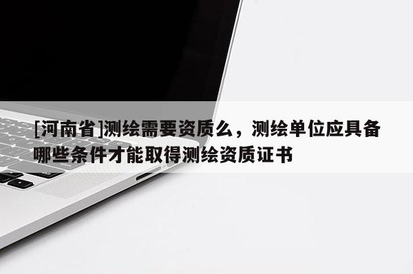 [河南省]測繪需要資質(zhì)么，測繪單位應(yīng)具備哪些條件才能取得測繪資質(zhì)證書
