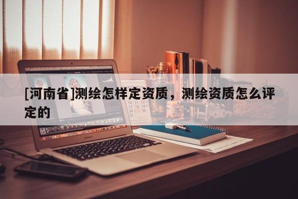 [河南省]測繪怎樣定資質(zhì)，測繪資質(zhì)怎么評定的