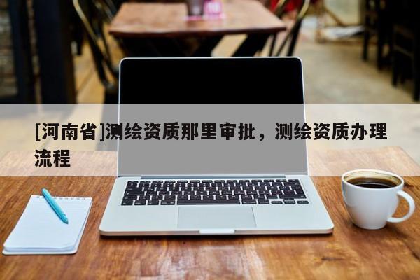 [河南省]測繪資質(zhì)那里審批，測繪資質(zhì)辦理流程