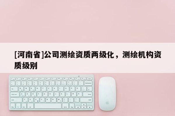 [河南省]公司測繪資質(zhì)兩級化，測繪機(jī)構(gòu)資質(zhì)級別