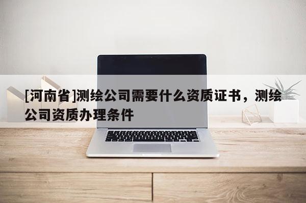 [河南省]測繪公司需要什么資質(zhì)證書，測繪公司資質(zhì)辦理條件