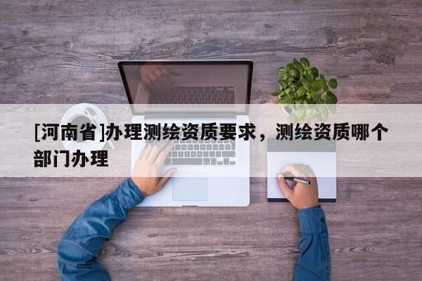 [河南省]辦理測繪資質(zhì)要求，測繪資質(zhì)哪個部門辦理