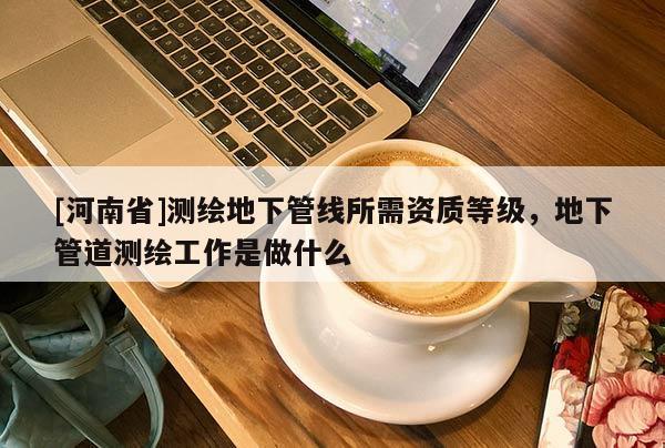 [河南省]測繪地下管線所需資質等級，地下管道測繪工作是做什么