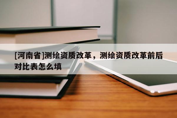 [河南省]測(cè)繪資質(zhì)改革，測(cè)繪資質(zhì)改革前后對(duì)比表怎么填